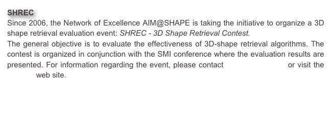 SHREC 
Since 2006, the Network of Excellence AIM@SHAPE is taking the initiative to organize a 3D shape retrieval evaluation event: SHREC - 3D Shape Retrieval Contest. 
The general objective is to evaluate the effectiveness of 3D-shape retrieval algorithms. The contest is organized in conjunction with the SMI conference where the evaluation results are presented. For information regarding the event, please contact Remco Veltkamp or visit the SHREC web site.